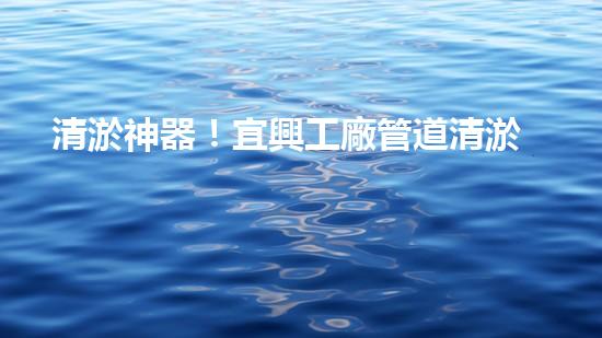 清淤神器！宜興工廠管道清淤價格揭秘，驚人優(yōu)惠等你來！ - 副本